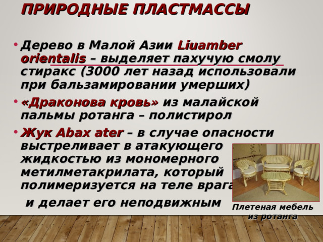 ПРИРОДНЫЕ ПЛАСТМАССЫ Дерево в Малой Азии Liuamber orientalis – выделяет пахучую смолу стиракс (3000 лет назад использовали при бальзамировании умерших) «Драконова кровь» из малайской пальмы ротанга – полистирол Жук Abax ater  – в случае опасности выстреливает в атакующего жидкостью из мономерного метилметакрилата, который полимеризуется на теле врага  и делает его неподвижным  Плетеная мебель из ротанга 