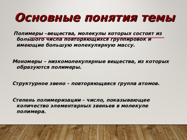 Основные понятия темы  Полимеры –вещества, молекулы которых состоят из большого числа повторяющихся группировок и имеющие большую молекулярную массу.  Мономеры – низкомолекулярные вещества, из которых образуются полимеры.  Структурное звено – повторяющаяся группа атомов.  Степень полимеризации – число, показывающее количество элементарных звеньев в молекуле полимера.   