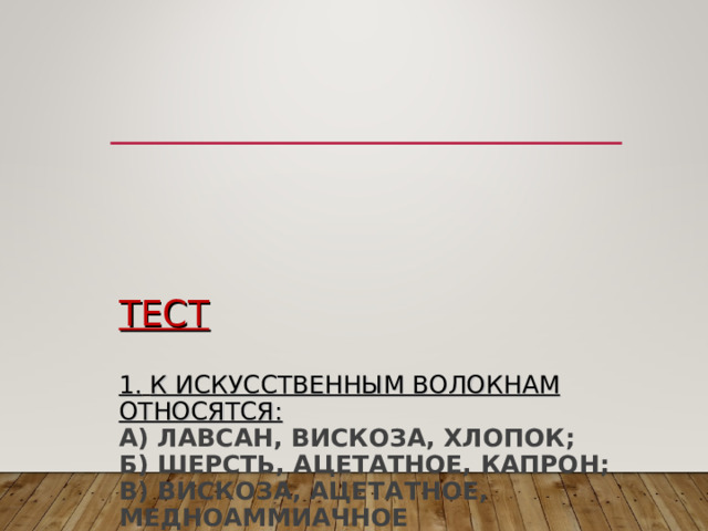       ТЕСТ   1.  К ИСКУССТВЕННЫМ ВОЛОКНАМ ОТНОСЯТСЯ:  А) ЛАВСАН, ВИСКОЗА, ХЛОПОК;  Б) ШЕРСТЬ, АЦЕТАТНОЕ, КАПРОН;  В) ВИСКОЗА, АЦЕТАТНОЕ, МЕДНОАММИАЧНОЕ   2. МОЛЕКУЛА ПОЛИМЕРА СОСТОИТ ИЗ МНОГОКРАТНО ПОВТОРЯЮЩИХСЯ:  А) АТОМОВ ХИМИЧЕСКОГО ЭЛЕМЕНТА;  Б) СТРУКТУРНЫХ ЗВЕНЬЕВ  В) МОНОМЕРОВ 