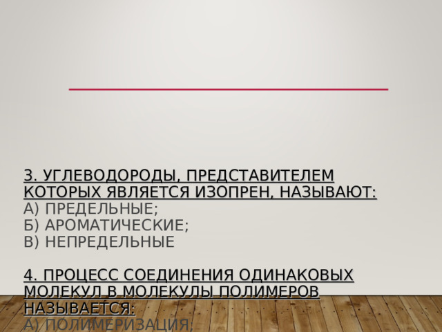          3. УГЛЕВОДОРОДЫ, ПРЕДСТАВИТЕЛЕМ КОТОРЫХ ЯВЛЯЕТСЯ ИЗОПРЕН, НАЗЫВАЮТ:  А) ПРЕДЕЛЬНЫЕ;  Б) АРОМАТИЧЕСКИЕ;  В) НЕПРЕДЕЛЬНЫЕ   4. ПРОЦЕСС СОЕДИНЕНИЯ ОДИНАКОВЫХ МОЛЕКУЛ В МОЛЕКУЛЫ ПОЛИМЕРОВ НАЗЫВАЕТСЯ:  А) ПОЛИМЕРИЗАЦИЯ;  Б) ГИДРОЛИЗ;  В) ГИДРАТАЦИЯ 