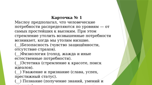 Карточка № 1 Маслоу предполагал, что человеческие потребности распределяются по уровням — от самых простейших к высоким. При этом стремление утолить возвышенные потребности возникает, когда мы утолим низшие. (__)Безопасность (чувство защищённости, отсутствие страхов). (__)Физиология (голод, жажда и иные естественные потребности). (__)Эстетика (стремление к красоте, поиск идеалов). (__) Уважение и признание (слава, успех, престижный статус). (__) Познание (получение знаний, умений и навыков). (__)Принадлежность и любовь. (__) Самоактуализация (реализация способностей и желаний). 