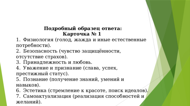 Подробный образец ответа: Карточка № 1 1.  Физиология (голод, жажда и иные естественные потребности). 2.  Безопасность (чувство защищённости, отсутствие страхов). 3.  Принадлежность и любовь. 4.  Уважение и признание (слава, успех, престижный статус). 5.  Познание (получение знаний, умений и навыков). 6.  Эстетика (стремление к красоте, поиск идеалов). 7.  Самоактуализация (реализация способностей и желаний). 