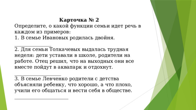 Карточка № 2 Определите, о какой функции семьи идет речь в каждом из примеров: 1. В семье Ивановых родилась двойня. _______________ 2. Для семьи Толкачевых выдалась трудная неделя: дети уставали в школе, родители на работе. Отец решил, что на выходных они все вместе пойдут в аквапарк и отдохнут. ___________________ 3. В семье Левченко родители с детства объясняли ребенку, что хорошо, а что плохо, учили его общаться и вести себя в обществе. ______________________ 