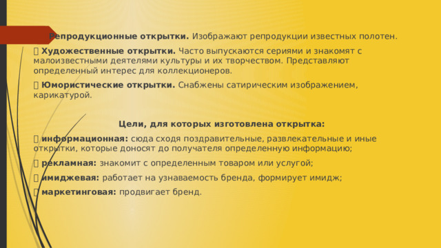   Репродукционные открытки. Изображают репродукции известных полотен. ⦁ Художественные открытки. Часто выпускаются сериями и знакомят с малоизвестными деятелями культуры и их творчеством. Представляют определенный интерес для коллекционеров. ⦁ Юмористические открытки. Снабжены сатирическим изображением, карикатурой.  Цели, для которых изготовлена открытка: ⦁ информационная: сюда сходя поздравительные, развлекательные и иные открытки, которые доносят до получателя определенную информацию; ⦁ рекламная: знакомит с определенным товаром или услугой; ⦁ имиджевая: работает на узнаваемость бренда, формирует имидж; ⦁ маркетинговая: продвигает бренд. 