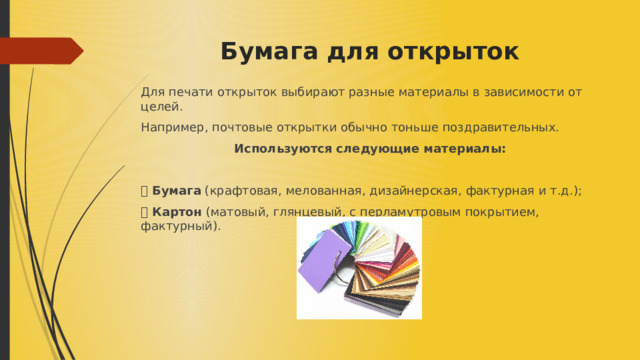 Бумага для открыток   Для печати открыток выбирают разные материалы в зависимости от целей. Например, почтовые открытки обычно тоньше поздравительных. Используются следующие материалы:  ⦁ Бумага (крафтовая, мелованная, дизайнерская, фактурная и т.д.); ⦁ Картон (матовый, глянцевый, с перламутровым покрытием, фактурный). 