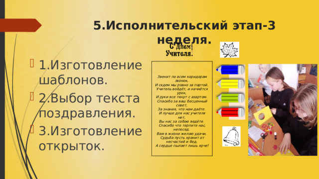 5.Исполнительский этап-3 неделя. 1.Изготовление шаблонов. 2.Выбор текста поздравления. 3.Изготовление открыток.    Звенит по всем коридорам звонок,   И сядем мы ровно за партой.   Учитель войдёт, и начнётся урок,   И руки все тянут с азартом.  Спасибо за ваш бесценный совет,   За знания, что нам даёте.   И лучше для нас учителя нет,   Вы нас за собою ведёте.  Спасибо что терпите нас, непосед.   Вам в жизни желаю удачи,   Судьба пусть хранит от несчастий и бед,   А сердце пылает лишь ярче! 