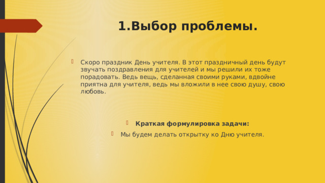 1.Выбор проблемы. Скоро праздник День учителя. В этот праздничный день будут звучать поздравления для учителей и мы решили их тоже порадовать. Ведь вещь, сделанная своими руками, вдвойне приятна для учителя, ведь мы вложили в нее свою душу, свою любовь. Краткая формулировка задачи: Мы будем делать открытку ко Дню учителя. 