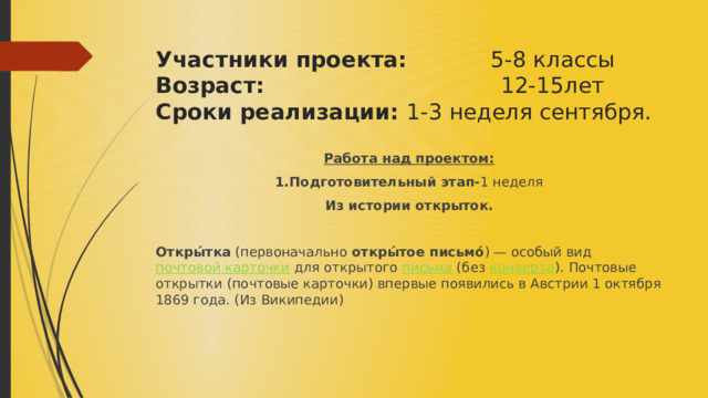  Участники проекта: 5-8 классы  Возраст: 12-15лет  Сроки реализации: 1-3 неделя сентября.  Работа над проектом: 1.Подготовительный этап- 1 неделя Из истории открыток. Откры́тка  (первоначально  откры́тое письмо́ ) — особый вид  почтовой карточки  для открытого  письма  (без  конверта ). Почтовые открытки (почтовые карточки) впервые появились в Австрии 1 октября 1869 года. (Из Википедии) 