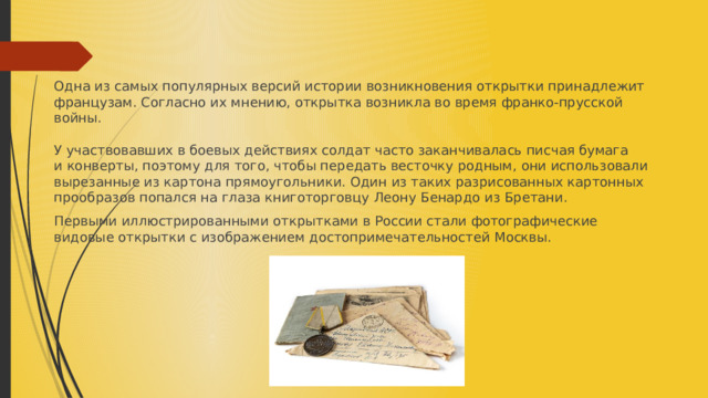 Одна из самых популярных версий истории возникновения открытки принадлежит французам. Согласно их мнению, открытка возникла во время франко-прусской войны.   У участвовавших в боевых действиях солдат часто заканчивалась писчая бумага и конверты, поэтому для того, чтобы передать весточку родным, они использовали вырезанные из картона прямоугольники. Один из таких разрисованных картонных прообразов попался на глаза книготорговцу Леону Бенардо из Бретани.  Первыми иллюстрированными открытками в России стали фотографические видовые открытки с изображением достопримечательностей Москвы.  