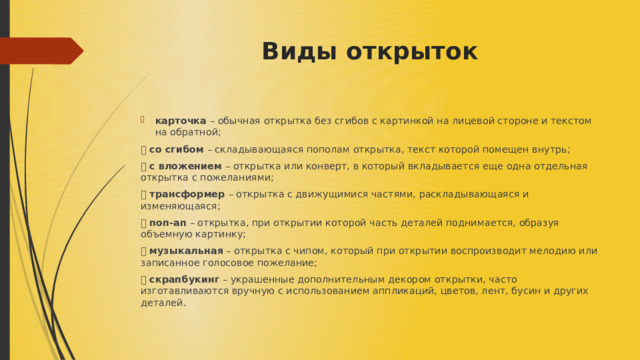 Виды открыток   карточка – обычная открытка без сгибов с картинкой на лицевой стороне и текстом на обратной; ⦁ со сгибом – складывающаяся пополам открытка, текст которой помещен внутрь; ⦁ с вложением – открытка или конверт, в который вкладывается еще одна отдельная открытка с пожеланиями; ⦁ трансформер – открытка с движущимися частями, раскладывающаяся и изменяющаяся; ⦁ поп-ап – открытка, при открытии которой часть деталей поднимается, образуя объемную картинку; ⦁ музыкальная – открытка с чипом, который при открытии воспроизводит мелодию или записанное голосовое пожелание; ⦁ скрапбукинг – украшенные дополнительным декором открытки, часто изготавливаются вручную с использованием аппликаций, цветов, лент, бусин и других деталей. 