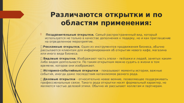 Различаются открытки и по областям применения:   Поздравительные открытки. Самый распространенный вид, который используется не только в качестве дополнения к подарку, но и как приглашение на определенное мероприятие. ⦁ Рекламные открытки. Один из инструментов продвижения бизнеса, обычно рассылаются клиентам для информирования об открытии нового кафе, магазина или иного вида бизнеса. ⦁ Видовые открытки. Изображают часть эпохи – пейзажи и людей, занятых каким-либо видом деятельности. По таким открыткам можно судить о жизни в том времени, которое они изображают. ⦁ Историко-событийные открытки – показывают моменты истории, важные события, иногда даже последствия катаклизмов разного рода. ⦁ Деловые открытки – относительно новое веяние, позволяющее поддерживать профессиональные связи. Такого рода открытки носят формальный характер, но являются частью деловой этики. Обычно их рассылают коллегам и партнерам. 