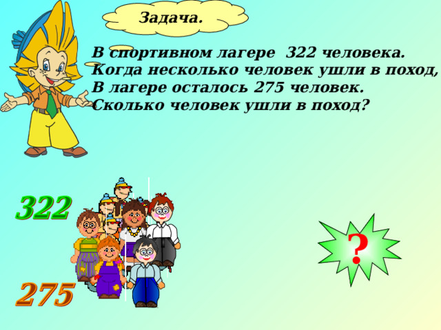Задача.  В спортивном лагере 322 человека. Когда несколько человек ушли в поход, В лагере осталось 275 человек. Сколько человек ушли в поход? ? 