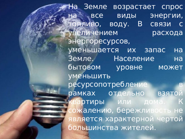 На Земле возрастает спрос на все виды энергии, топливо, воду. В связи с увеличением расхода энергоресурсов, уменьшается их запас на Земле. Население на бытовом уровне может уменьшить ресурсопотребление в рамках отдельно взятой квартиры или дома. К сожалению, бережливость не является характерной чертой большинства жителей. 