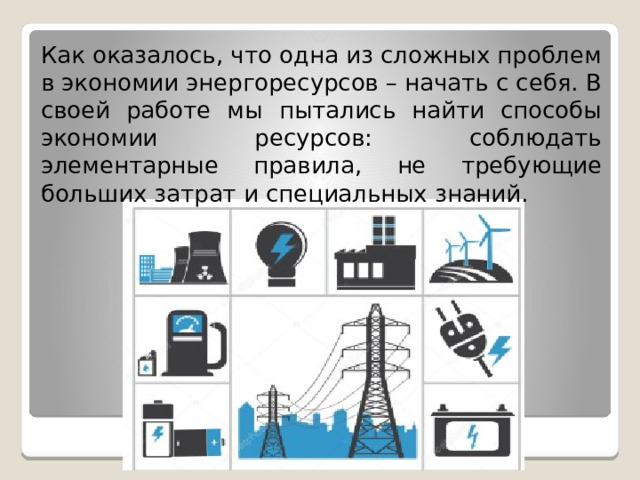 Как оказалось, что одна из сложных проблем в экономии энергоресурсов – начать с себя. В своей работе мы пытались найти способы экономии ресурсов: соблюдать элементарные правила, не требующие больших затрат и специальных знаний. 