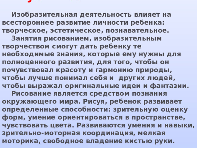 Актуальность    Изобразительная деятельность влияет на всестороннее развитие личности ребенка: творческое, эстетическое, познавательное.  Занятия рисованием, изобразительным творчеством смогут дать ребенку те необходимые знания, которые ему нужны для полноценного развития, для того, чтобы он почувствовал красоту и гармонию природы, чтобы лучше понимал себя и других людей, чтобы выражал оригинальные идеи и фантазии.  Рисование является средством познания окружающего мира. Рисуя, ребенок развивает определенные способности: зрительную оценку форм, умение ориентироваться в пространстве, чувствовать цвета. Развиваются умения и навыки, зрительно-моторная координация, мелкая моторика, свободное владение кистью руки.    