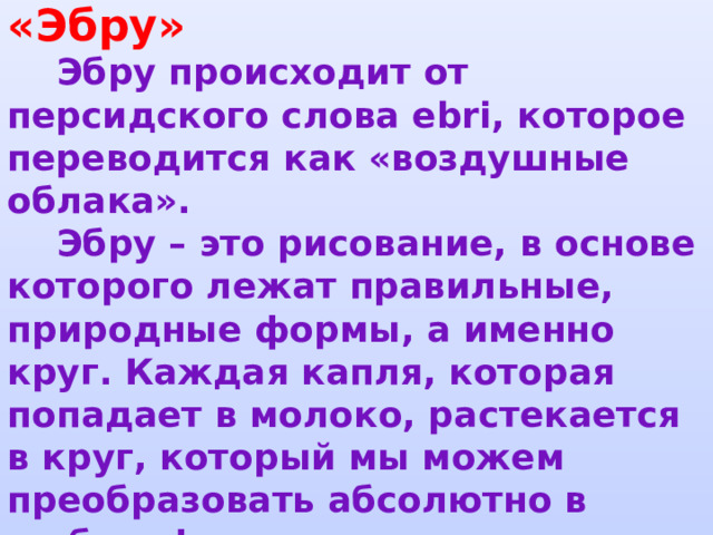     Техника рисования «Эбру»   Эбру происходит от персидского слова ebri, которое переводится как «воздушные облака».  Эбру – это рисование, в основе которого лежат правильные, природные формы, а именно круг. Каждая капля, которая попадает в молоко, растекается в круг, который мы можем преобразовать абсолютно в любую форму.       