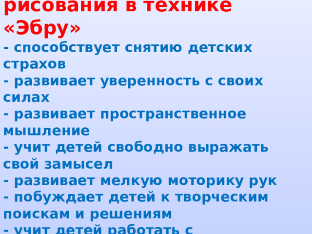  Достоинства нетрадиционного рисования в технике «Эбру»  - способствует снятию детских страхов  - развивает уверенность с своих силах  - развивает пространственное мышление  - учит детей свободно выражать свой замысел  - развивает мелкую моторику рук  - побуждает детей к творческим поискам и решениям  - учит детей работать с разнообразным материалом  - развивает творческие способности, воображение и полет фантазии 