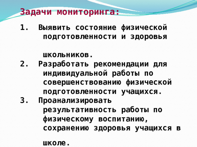 Задачи мониторинга:   1. Выявить состояние физической  подготовленности и здоровья  школьников.  2. Разработать рекомендации для  индивидуальной работы по  совершенствованию физической  подготовленности учащихся.  3. Проанализировать  результативность работы по  физическому воспитанию,  сохранению здоровья учащихся в  школе. 