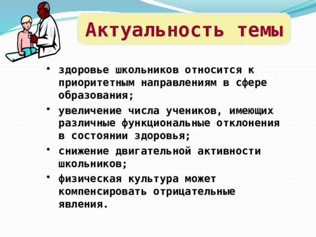 Актуальность темы здоровье школьников относится к приоритетным направлениям в сфере образования; увеличение числа учеников, имеющих различные функциональные отклонения в состоянии здоровья; снижение двигательной активности школьников; физическая культура может компенсировать отрицательные явления.  
