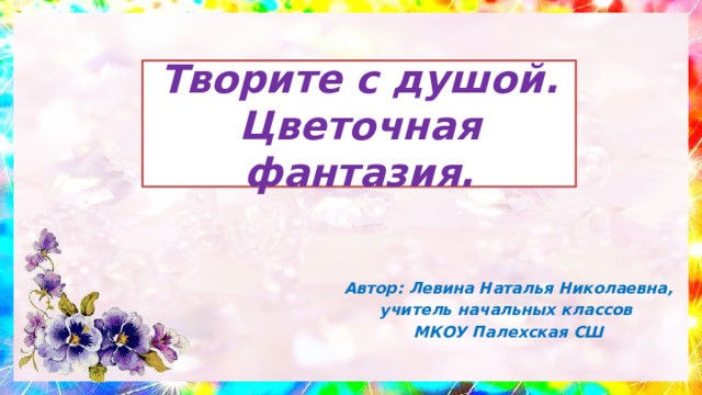 Творите с душой. Цветочная фантазия.  Автор: Левина Наталья Николаевна, учитель начальных классов МКОУ Палехская СШ 