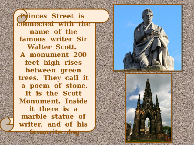 Princes Street is connected with the name of the famous writer Sir Walter Scott. A monument 200 feet high rises between green trees. They call it a poem of stone. It is the Scott Monument. Inside it there is a marble statue of writer, and of his favourite dog 