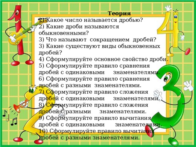  Теория 1) Какое число называется дробью? 2) Какие дроби называются обыкновенными? 3) Что называют сокращением дробей? 3) Какие существуют виды обыкновенных дробей? 4) Сформулируйте основное свойство дроби. 5) Сформулируйте правило сравнения дробей с одинаковыми знаменателями. 6) Сформулируйте правило сравнения дробей с разными знаменателями. 7) Сформулируйте правило сложения дробей с одинаковыми знаменателями. 8) Сформулируйте правило сложения дробей с разными знаменателями. 9) Сформулируйте правило вычитания дробей с одинаковыми знаменателями. 10) Сформулируйте правило вычитания дробей с разными знаменателями. 