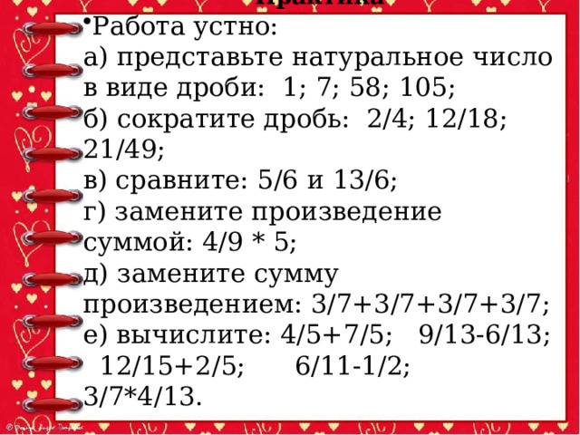 Практика Работа устно: а) представьте натуральное число в виде дроби: 1; 7; 58; 105; б) сократите дробь: 2/4; 12/18; 21/49; в) сравните: 5/6 и 13/6; г) замените произведение суммой: 4/9 * 5; д) замените сумму произведением: 3/7+3/7+3/7+3/7; е) вычислите: 4/5+7/5; 9/13-6/13; 12/15+2/5; 6/11-1/2; 3/7*4/13. 