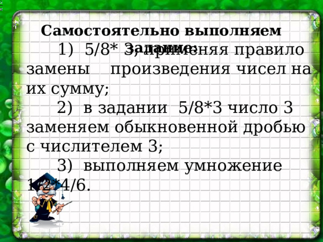 Самостоятельно выполняем задание:   1) 5/8* 3, применяя правило замены произведения чисел на их сумму;  2)  в задании 5/8*3 число 3 заменяем обыкновенной дробью с числителем 3;   3) выполняем умножение 1/2*4/6. 