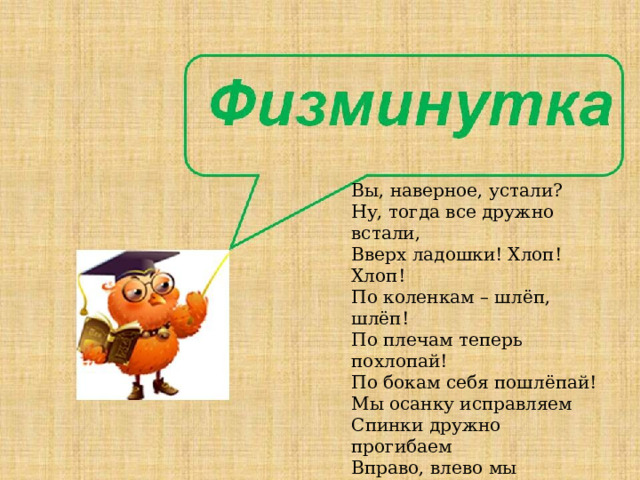 Вы, наверное, устали? Ну, тогда все дружно встали, Вверх ладошки! Хлоп! Хлоп! По коленкам – шлёп, шлёп! По плечам теперь похлопай! По бокам себя пошлёпай! Мы осанку исправляем Спинки дружно прогибаем Вправо, влево мы нагнулись, До носочков дотянулись, Плечи вверх, назад и вниз, Улыбайся и садись. 