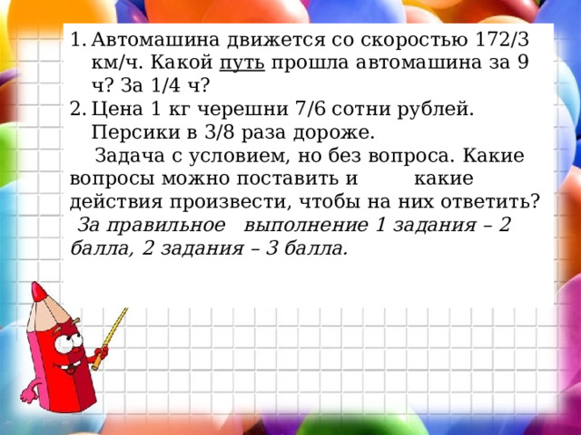 Автомашина движется со скоростью 172/3 км/ч. Какой  путь  прошла автомашина за 9 ч? За 1/4 ч?  Цена 1 кг черешни 7/6 сотни рублей. Персики в 3/8 раза дороже.  Задача с условием, но без вопроса. Какие вопросы можно поставить и какие действия произвести, чтобы на них ответить? За правильное выполнение 1 задания – 2 балла, 2 задания – 3 балла.   