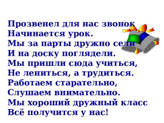 Прозвенел для нас звонок Начинается урок. Мы за парты дружно сели И на доску поглядели. Мы пришли сюда учиться, Не лениться, а трудиться. Работаем старательно, Слушаем внимательно. Мы хороший дружный класс Всё получится у нас! 