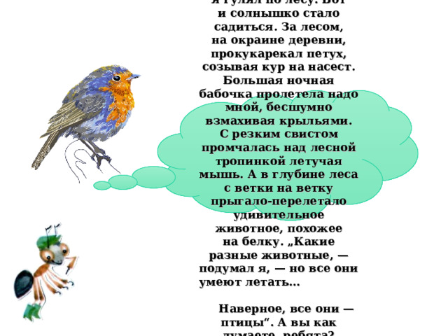  Однажды вечером я гулял по лесу. Вот и солнышко стало садиться. За лесом, на окраине деревни, прокукарекал петух, созывая кур на насест. Большая ночная бабочка пролетела надо мной, бесшумно взмахивая крыльями. С резким свистом промчалась над лесной тропинкой летучая мышь. А в глубине леса с ветки на ветку прыгало-перелетало удивительное животное, похожее на белку. „Какие разные животные, — подумал я, — но все они умеют летать… Наверное, все они — птицы“. А вы как думаете, ребята? 