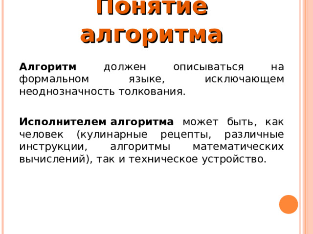 Понятие алгоритма Алгоритм должен описываться на формальном языке, исключающем неоднозначность толкования.  Исполнителем алгоритма может быть, как человек (кулинарные рецепты, различные инструкции, алгоритмы математических вычислений), так и техническое устройство. 