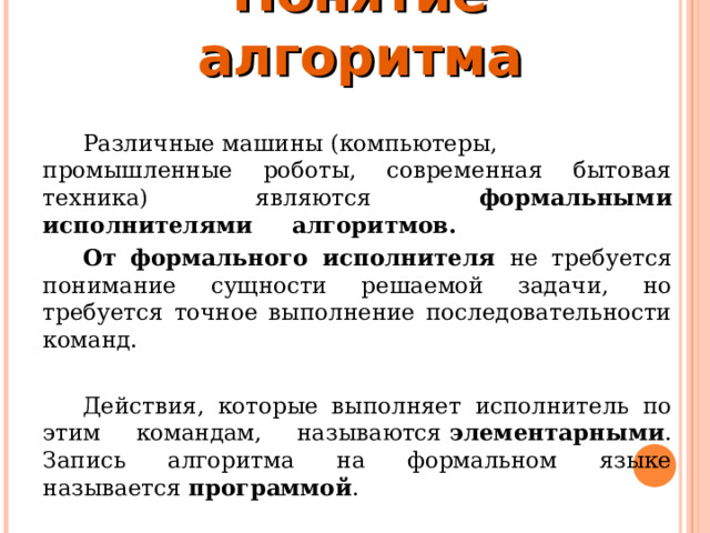 Понятие алгоритма Различные машины (компьютеры, промышленные роботы, современная бытовая техника) являются формальными исполнителями   алгоритмов.   От формального исполнителя не требуется понимание сущности решаемой задачи, но требуется точное выполнение последовательности команд.   Действия, которые выполняет исполнитель по этим командам, называются  элементарными . Запись алгоритма на формальном языке называется  программой .  
