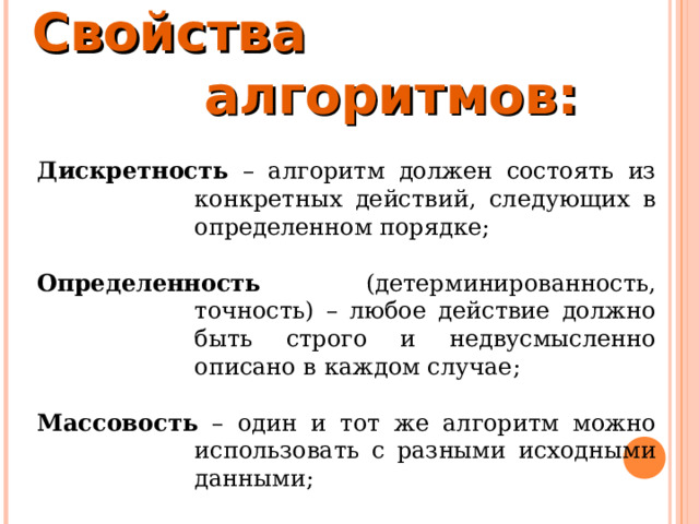 Свойства алгоритмов:  Дискретность – алгоритм должен состоять из конкретных действий, следующих в определенном порядке;  Определенность (детерминированность, точность) – любое действие должно быть строго и недвусмысленно описано в каждом случае;  Массовость – один и тот же алгоритм можно использовать с разными исходными данными; 