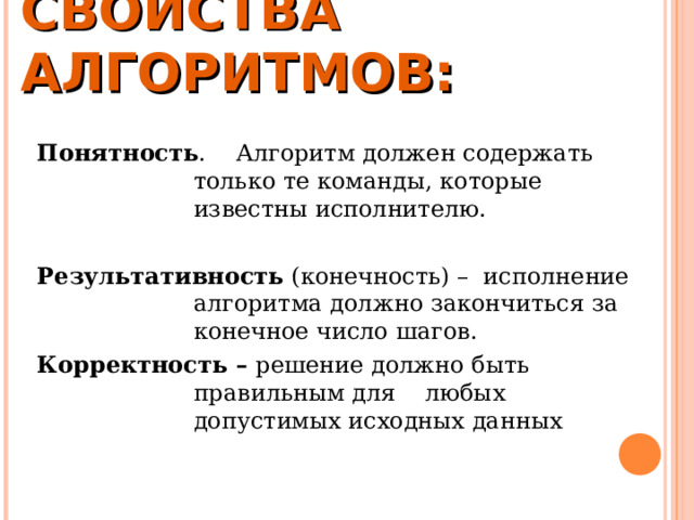 СВОЙСТВА АЛГОРИТМОВ:   Понятность . Алгоритм должен содержать только те команды, которые известны исполнителю.  Результативность (конечность) – исполнение алгоритма должно закончиться за конечное число шагов. Корректность – решение должно быть правильным для любых допустимых исходных данных 
