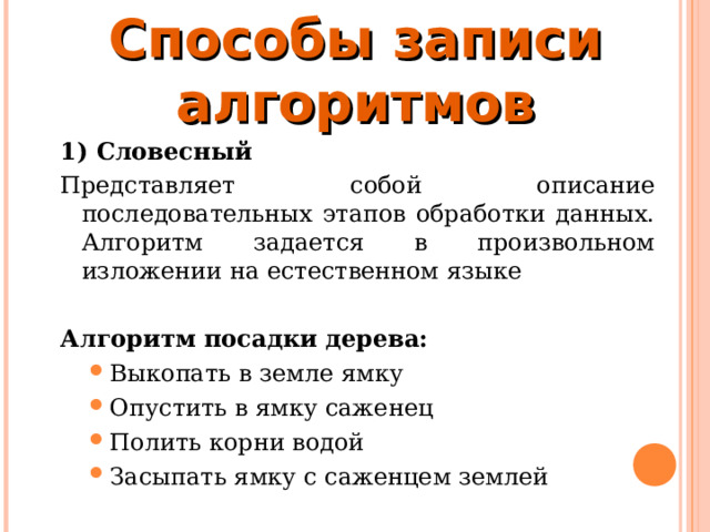 Способы записи алгоритмов   1) Словесный Представляет собой описание последовательных этапов обработки данных. Алгоритм задается в произвольном изложении на естественном языке Алгоритм посадки дерева: Выкопать в земле ямку Опустить в ямку саженец Полить корни водой Засыпать ямку с саженцем землей Выкопать в земле ямку Опустить в ямку саженец Полить корни водой Засыпать ямку с саженцем землей 