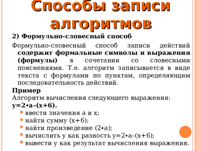 Способы записи алгоритмов 2) Формульно-словесный способ Формульно-словесный способ записи действий содержит формальные символы и выражения (формулы) в сочетании со словесными пояснениями. Т.е. алгоритм записывается в виде текста с формулами по пунктам, определяющим последовательность действий. Пример  Алгоритм вычисления следующего выражения:  у=2∙а–(х+6). ввести значения а и х; найти сумму (х+6); найти произведение (2∙а); вычислить y как разность y=2∙a–(x+6); вывести у как результат вычисления выражения. ввести значения а и х; найти сумму (х+6); найти произведение (2∙а); вычислить y как разность y=2∙a–(x+6); вывести у как результат вычисления выражения. 