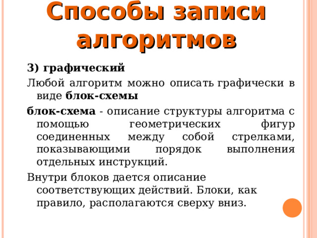 Способы записи алгоритмов 3) графический  Любой алгоритм можно описать графически в виде блок-схемы блок-схема - описание структуры алгоритма с помощью геометрических фигур соединенных между собой стрелками, показывающими порядок выполнения отдельных инструкций. Внутри блоков дается описание соответствующих действий. Блоки, как правило, располагаются сверху вниз. 