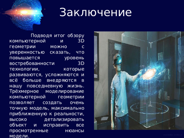 Заключение  Подводя итог обзору компьютерной и 3D геометрии можно с уверенностью сказать, что повышается уровень востребованности 3D технологии, которые развиваются, усложняются и всё больше внедряются в нашу повседневную жизнь. Трёхмерное моделирование компьютерной геометрии позволяет создать очень точную модель, максимально приближенную к реальности, высоко детализировать объект и исправить все просмотренные нюансы модели. 