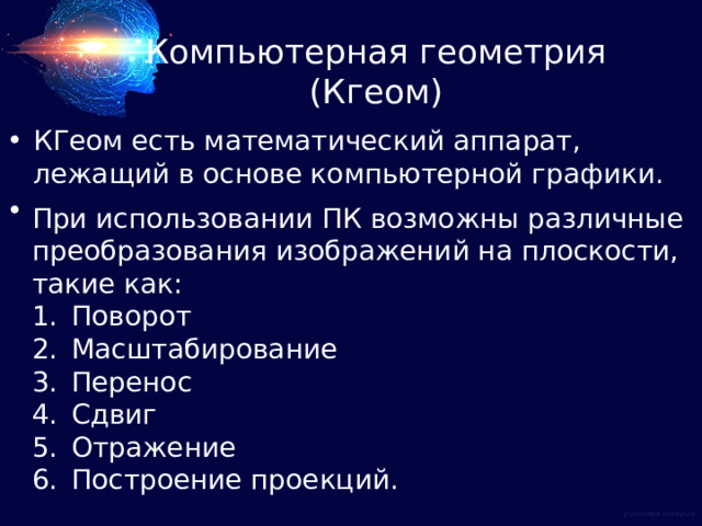Компьютерная геометрия (Кгеом) КГеом есть математический аппарат, лежащий в основе компьютерной графики. При использовании ПК возможны различные преобразования изображений на плоскости, такие как: Поворот Масштабирование Перенос Сдвиг Отражение Построение проекций. 