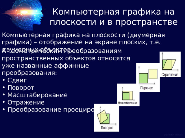 Компьютерная графика на плоскости и в пространстве Компьютерная графика на плоскости (двумерная графика) – отображение на экране плоских, т.е. двумерных объектов. К геометрическим преобразованиям пространственных объектов относятся уже названные аффинные преобразования:  Сдвиг  Поворот  Масштабирование  Отражение  Преобразование проецирования 