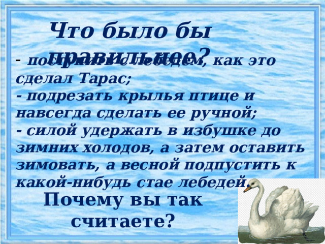 Что было бы правильнее? - поступить с лебедем, как это сделал Тарас; - подрезать крылья птице и навсегда сделать ее ручной; - силой удержать в избушке до зимних холодов, а затем оставить зимовать, а весной подпустить к какой-нибудь стае лебедей. Почему вы так считаете? 