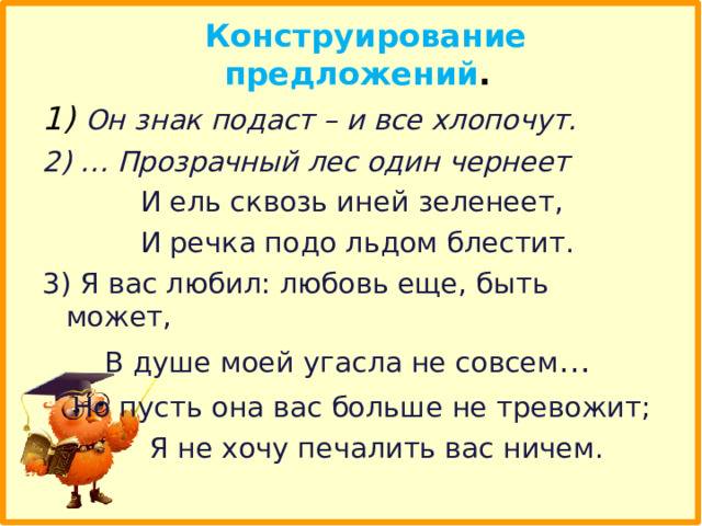  Конструирование предложений . 1) Он знак подаст – и все хлопочут. 2) … Прозрачный лес один чернеет  И ель сквозь иней зеленеет,  И речка подо льдом блестит. 3) Я вас любил: любовь еще, быть может,  В душе моей угасла не совсем …  Но пусть она вас больше не тревожит;  Я не хочу печалить вас ничем.  
