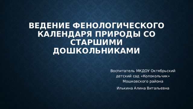 Ведение фенологического календаря природы со старшими дошкольниками Воспитатель МКДОУ Октябрьский детский сад «Колокольчик» Мошковского района Илькина Алина Витальевна 