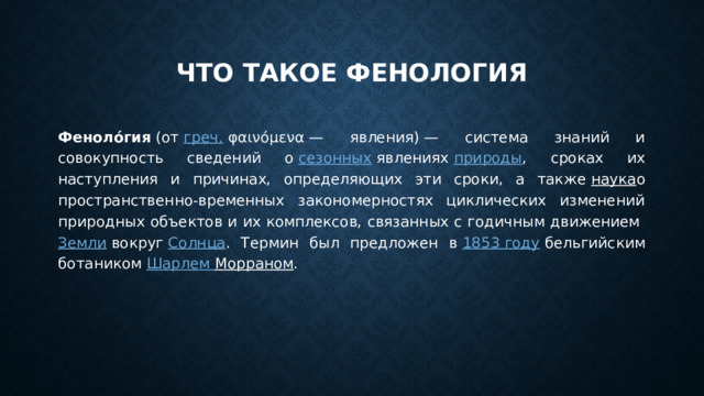 Что такое фенология Феноло́гия  (от  греч.  φαινόμενα — явления) — система знаний и совокупность сведений о  сезонных  явлениях  природы , сроках их наступления и причинах, определяющих эти сроки, а также  наука о пространственно-временных закономерностях циклических изменений природных объектов и их комплексов, связанных с годичным движением  Земли  вокруг  Солнца . Термин был предложен в  1853 году  бельгийским ботаником  Шарлем Морраном . 
