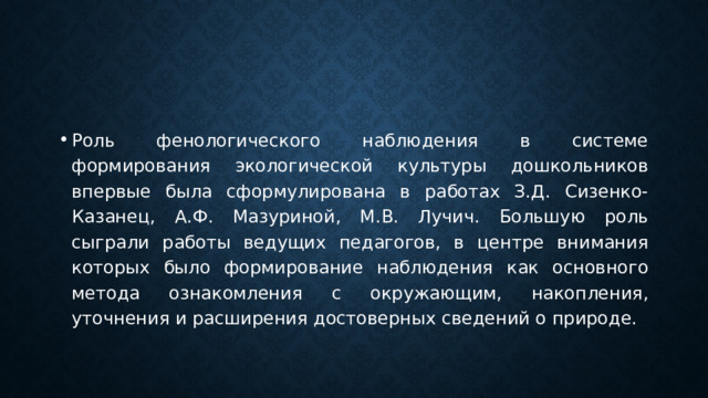 Роль фенологического наблюдения в системе формирования экологической культуры дошкольников впервые была сформулирована в работах З.Д. Сизенко-Казанец, А.Ф. Мазуриной, М.В. Лучич. Большую роль сыграли работы ведущих педагогов, в центре внимания которых было формирование наблюдения как основного метода ознакомления с окружающим, накопления, уточнения и расширения достоверных сведений о природе. 