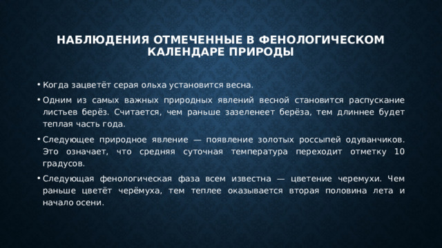 Наблюдения отмеченные в фенологическом календаре природы Когда зацветёт серая ольха установится весна. Одним из самых важных природных явлений весной становится распускание листьев берёз. Считается, чем раньше зазеленеет берёза, тем длиннее будет теплая часть года. Следующее природное явление — появление золотых россыпей одуванчиков. Это означает, что средняя суточная температура переходит отметку 10 градусов. Следующая фенологическая фаза всем известна — цветение черемухи. Чем раньше цветёт черёмуха, тем теплее оказывается вторая половина лета и начало осени. 