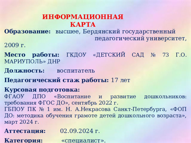 ИНФОРМАЦИОННАЯ КАРТА Образование: высшее, Бердянский государственный       педагогический университет, 2009 г. Место работы: ГКДОУ «ДЕТСКИЙ САД № 73 Г.О. МАРИУПОЛЬ» ДНР Должность: воспитатель Педагогический стаж работы: 17 лет Курсовая подготовка: ФГАОУ ДПО «Воспитание и развитие дошкольников: требования ФГОС ДО», сентябрь 2022 г. ГБПОУ ПК № 1 им. Н. А.Некрасова Санкт-Петербурга, «ФОП ДО: методика обучения грамоте детей дошкольного возраста», март 2024 г.  Аттестация: 02.09.2024 г. Категория: «специалист». Информация о наличии блога ВКонтакте https :// vk.com/id784089321?from=search  