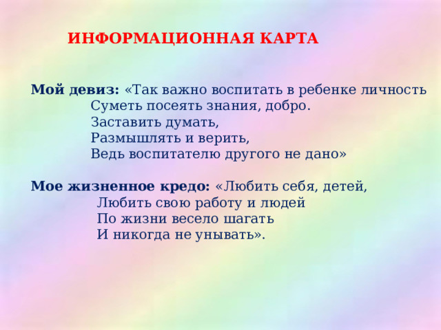 ИНФОРМАЦИОННАЯ КАРТА Мой девиз: «Так важно воспитать в ребенке личность    Суметь посеять знания, добро.     Заставить думать,   Размышлять и верить,                Ведь воспитателю другого не дано» Мое жизненное кредо: «Любить себя, детей,    Любить свою работу и людей    По жизни весело шагать    И никогда не унывать». 